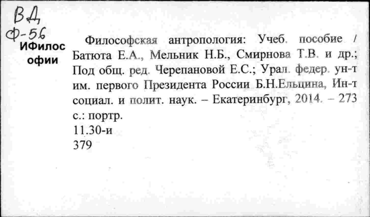 ﻿-б£
ИФилос офии
Философская антропология: Учеб пособие / Батюта Е.А., Мельник Н.Б., Смирнова Т.В и др.; Под общ. ред Черепановой Е.С.; Ура)! федер ун-т им. первого Президента России Б.Н.Ельцина, Ин-т социал, и полит, наук. - Екатеринбург, 2014 - 273
с.: портр.
11.30-и
379